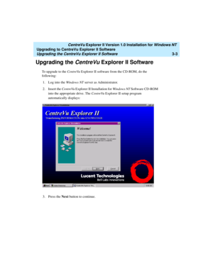 Page 71   CentreVu Explorer II Version 1.0 Installation for Windows NT 
Upgrading to CentreVu Explorer II Software
Upgrading the CentreVu Explorer II Software3-3
Upgrading the CentreVu Explorer II Software3
To upgrade to the CentreVu Explorer II software from the CD-ROM, do the 
following:
1. Log into the Windows NT server as Administrator.
2. Insert the CentreVu Explorer II Installation for Windows NT Software CD-ROM 
into the appropriate drive. The CentreVu Explorer II setup program 
automatically displays:...