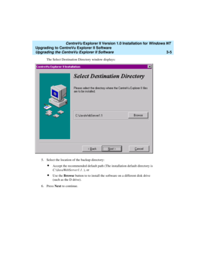 Page 73   CentreVu Explorer II Version 1.0 Installation for Windows NT 
Upgrading to CentreVu Explorer II Software
Upgrading the CentreVu Explorer II Software3-5
The Select Destination Directory window displays:
5. Select the location of the backup directory:
lAccept the recommended default path (The installation default directory is 
C:\JavaWebServer1.1. ), or
lUse the Browse button to to install the software on a different disk drive 
(such as the D drive).
6. Press Next to continue.
  