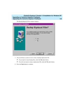 Page 74   CentreVu Explorer II Version 1.0 Installation for Windows NT 
Upgrading to CentreVu Explorer II Software
Upgrading the CentreVu Explorer II Software3-6
The Backup Replaced Files window displays: 
7. You can choose to create or not to create a backup replacement file:
lIf you want to create backup files, select the Ye s radio button. 
lIf you do not want to create a replacement file, select the No radio button. 
8. Press the Next button to continue.  