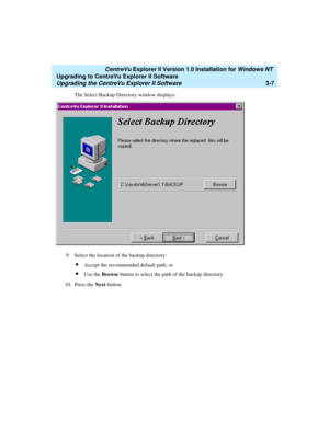 Page 75   CentreVu Explorer II Version 1.0 Installation for Windows NT 
Upgrading to CentreVu Explorer II Software
Upgrading the CentreVu Explorer II Software3-7
The Select Backup Directory window displays:
9. Select the location of the backup directory:
lAccept the recommended default path, or 
lUse the Browse button to select the path of the backup directory.
10. Press the Next button. 