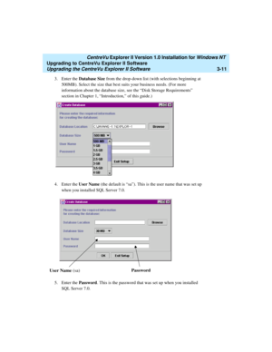 Page 79   CentreVu Explorer II Version 1.0 Installation for Windows NT 
Upgrading to CentreVu Explorer II Software
Upgrading the CentreVu Explorer II Software3-11
3. Enter the Database Size from the drop-down list (with selections beginning at 
500MB). Select the size that best suits your business needs. (For more 
information about the database size, see the “Disk Storage Requirements” 
section in Chapter 1, “Introduction,” of this guide.)
4. Enter the User Name (the default is “sa”). This is the user name...