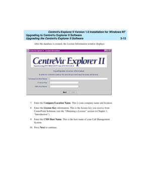 Page 81   CentreVu Explorer II Version 1.0 Installation for Windows NT 
Upgrading to CentreVu Explorer II Software
Upgrading the CentreVu Explorer II Software3-13
After the database is created, the License Information window displays:
7. Enter the Company/Location Name. This is your company name and location.
8. Enter the License Key information. This is the license key you receive from 
CenterPoint Solutions (see the “Obtaining a License” section in Chapter 1, 
“Introduction”).
9. Enter the CMS Host Name. This...