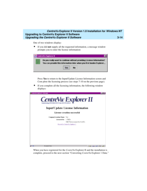 Page 82   CentreVu Explorer II Version 1.0 Installation for Windows NT 
Upgrading to CentreVu Explorer II Software
Upgrading the CentreVu Explorer II Software3-14
One of two windows display:
lIf you did not supply all the requested information, a message window 
prompts you to enter the license information:
Press Ye s to return to the Input/Update License Information screen and 
Com plete the licensing process (see steps 7-10 on the previous page).
lIf you complete all the licensing information, the following...