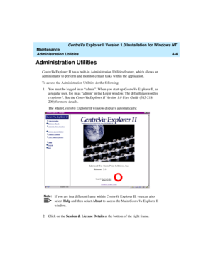 Page 88   CentreVu Explorer II Version 1.0 Installation for Windows NT 
Maintenance
Administration Utilities4-4
Administration Utilities4
CentreVu Explorer II has a built-in Administration Utilities feature, which allows an 
administrator to perform and monitor certain tasks within the application. 
To access the Administration Utilities do the following:
1.You must be logged in as “admin”. When you start up CentreVu Explorer II, as 
a regular user, log in as “admin” in the Login window. The default password is...