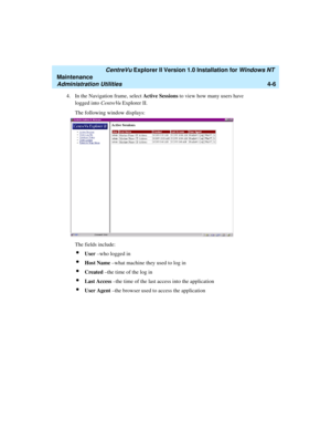 Page 90   CentreVu Explorer II Version 1.0 Installation for Windows NT 
Maintenance
Administration Utilities4-6
4. In the Navigation frame, select Active Sessions to view how many users have 
logged into CentreVu Explorer II. 
The following window displays:
The fields include:
lUser –who logged in
lHost Name –what machine they used to log in
lCreated –the time of the log in
lLast Access –the time of the last access into the application
lUser Agent –the browser used to access the application 