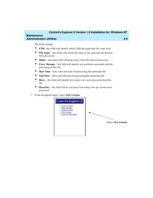 Page 93   CentreVu Explorer II Version 1.0 Installation for Windows NT 
Maintenance
Administration Utilities4-9
The fields include: 
lCMS –this field will identify which CMS this particular file came from
lFile Name – this field is the actual file name of the each data file that has 
been processed
lSt a t us – the status field will keep track of the files that are processed
lError Message – this field will identify any problems associated with the 
processing of this file
lSt a r t  Ti me – this is the start...