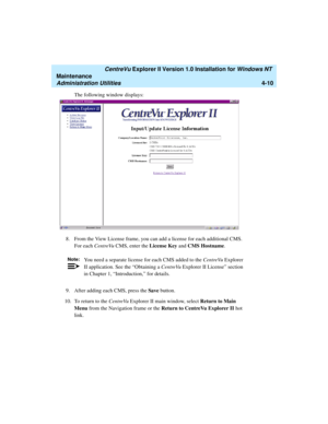 Page 94   CentreVu Explorer II Version 1.0 Installation for Windows NT 
Maintenance
Administration Utilities4-10
The following window displays:
8. From the View License frame, you can add a license for each additional CMS. 
For each CentreVu CMS, enter the License Key and CMS Hostname.
9. After adding each CMS, press the Save button.
10. To return to the CentreVu Explorer II main window, select Return to Main 
Menu from the Navigation frame or the Return to CentreVu Explorer II hot 
link.
Note:You need a...