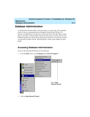 Page 95   CentreVu Explorer II Version 1.0 Installation for Windows NT 
Maintenance
Database Administration4-11
Database Administration4
An administrator has the ability to discard, archive, or restore data. This capability 
can be set up as an automated process through the Data Discard Wizard. For 
instance, an administrator can discard or archive all of the calls older than a certain 
date or more than a certain number of days old. This process creates a file for each 
CMS that matches the criteria. If the...