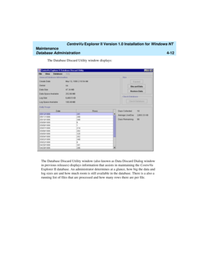 Page 96   CentreVu Explorer II Version 1.0 Installation for Windows NT 
Maintenance
Database Administration4-12
The Database Discard Utility window displays:
The Database Discard Utility window (also known as Data Discard Dialog window 
in previous releases) displays information that assists in maintaining the CentreVu 
Explorer II database. An administrator determines at a glance, how big the data and 
log sizes are and how much room is still available in the database. There is a also a 
running list of files...