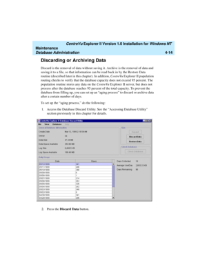 Page 98   CentreVu Explorer II Version 1.0 Installation for Windows NT 
Maintenance
Database Administration4-14
Discarding or Archiving Data4
Discard is the removal of data without saving it. Archive is the removal of data and 
saving it to a file, so that information can be read back in by the Restore Data 
routine (described later in this chapter). In addition, CentreVu Explorer II population 
routing checks to verify that the database capacity does not exceed 95 percent. The 
population routine stores any...