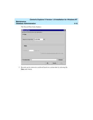 Page 99   CentreVu Explorer II Version 1.0 Installation for Windows NT 
Maintenance
Database Administration4-15
The Discard Data frame displays:
3. Records can be removed or archived based on a certain date by selecting the 
Date radio button.  