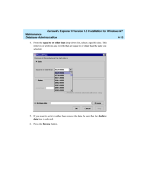 Page 100   CentreVu Explorer II Version 1.0 Installation for Windows NT 
Maintenance
Database Administration4-16
4. From the equal to or older than drop-down list, select a specific date. This 
removes or archives any records that are equal to or older than the date you 
selected.
5. If you want to archive rather than remove the data, be sure that the Archive 
data box is selected.
6. Press the Browse button. 