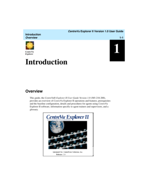 Page 11   CentreVu Explorer II Version 1.0 User Guide
Introduction
Overview1-1
1CentreVu
ExplorerCentreVu
Explorer
Introduction1
Overview1
This guide, the CentreVu® Explorer II User Guide Version 1.0 (585-218-200), 
provides an overview of CentreVu Explorer II operations and features, prerequisites 
and the baseline configuration, details and procedures for agents using CentreVu 
Explorer II software, information specific to agent trainers and supervisors, and a 
glossary. 