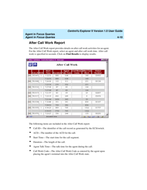 Page 102   CentreVu Explorer II Version 1.0 User Guide
Agent in Focus Queries
Agent in Focus Queries4-10
After Call Work Report4
The After Call Work report provides details on after call work activities for an agent. 
For the After Call Work report, select an agent and after call work time. After call 
work is specified in seconds. Click on Find Results to display results.
The following items are included in the After Call Work report:
lCall ID—The identifier of the call record as generated by the ECS/switch....