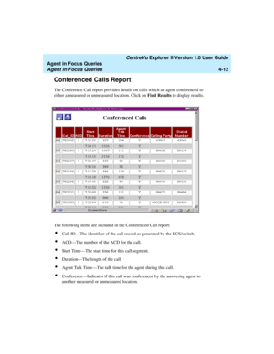 Page 104   CentreVu Explorer II Version 1.0 User Guide
Agent in Focus Queries
Agent in Focus Queries4-12
Conferenced Calls Report4
The Conference Call report provides details on calls which an agent conferenced to 
either a measured or unmeasured location. Click on Find Results to display results.
The following items are included in the Conferenced Call report:
lCall ID—The identifier of the call record as generated by the ECS/switch.
lACD—The number of the ACD for the call.
lStart Time—The start time for this...