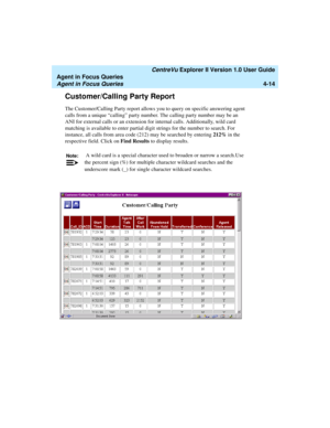Page 106   CentreVu Explorer II Version 1.0 User Guide
Agent in Focus Queries
Agent in Focus Queries4-14
Customer/Calling Party Report4
The Customer/Calling Party report allows you to query on specific answering agent 
calls from a unique “calling” party number. The calling party number may be an 
ANI for external calls or an extension for internal calls. Additionally, wild card 
matching is available to enter partial digit strings for the number to search. For 
instance, all calls from area code (212) may be...
