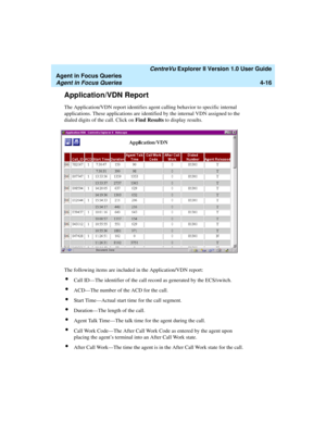 Page 108   CentreVu Explorer II Version 1.0 User Guide
Agent in Focus Queries
Agent in Focus Queries4-16
Application/VDN Report4
The Application/VDN report identifies agent calling behavior to specific internal 
applications. These applications are identified by the internal VDN assigned to the 
dialed digits of the call. Click on Find Results to display results.
The following items are included in the Application/VDN report:
lCall ID—The identifier of the call record as generated by the ECS/switch.
lACD—The...