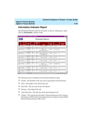 Page 110   CentreVu Explorer II Version 1.0 User Guide
Agent in Focus Queries
Agent in Focus Queries4-18
Information Indicator Report4
The Information Indicator report lets you query on specific calling party ii digits. 
Click on Find Results to display results.
The following items are included in the Information Indicator report:
lCall ID—The identifier of the call record as generated by the ECS/switch.
lACD—The number of the ACD for the call.
lStart Time—The start time for the call segment.
lDuration—The...