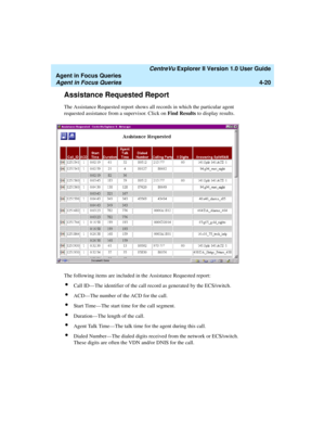 Page 112   CentreVu Explorer II Version 1.0 User Guide
Agent in Focus Queries
Agent in Focus Queries4-20
Assistance Requested Report4
The Assistance Requested report shows all records in which the particular agent 
requested assistance from a supervisor. Click on Find Results to display results.
The following items are included in the Assistance Requested report:
lCall ID—The identifier of the call record as generated by the ECS/switch.
lACD—The number of the ACD for the call.
lStart Time—The start time for the...