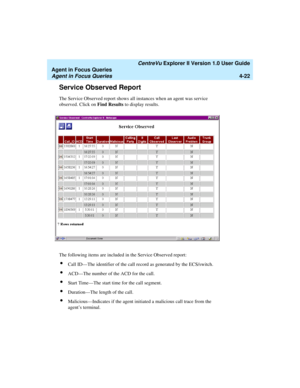 Page 114   CentreVu Explorer II Version 1.0 User Guide
Agent in Focus Queries
Agent in Focus Queries4-22
Service Observed Report4
The Service Observed report shows all instances when an agent was service 
observed. Click on Find Results to display results.
The following items are included in the Service Observed report:
lCall ID—The identifier of the call record as generated by the ECS/switch.
lACD—The number of the ACD for the call.
lStart Time—The start time for the call segment.
lDuration—The length of the...