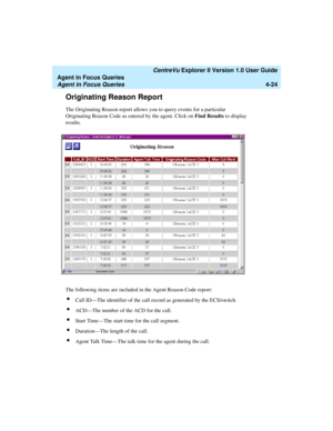 Page 116   CentreVu Explorer II Version 1.0 User Guide
Agent in Focus Queries
Agent in Focus Queries4-24
Originating Reason Report4
The Originating Reason report allows you to query events for a particular 
Originating Reason Code as entered by the agent. Click on Find Results to display 
results.
The following items are included in the Agent Reason Code report:
lCall ID—The identifier of the call record as generated by the ECS/switch.
lACD—The number of the ACD for the call.
lStart Time—The start time for the...