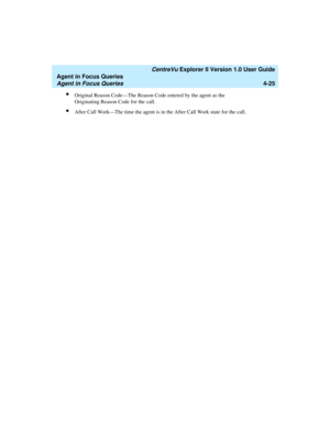 Page 117   CentreVu Explorer II Version 1.0 User Guide
Agent in Focus Queries
Agent in Focus Queries4-25
lOriginal Reason Code—The Reason Code entered by the agent as the 
Originating Reason Code for the call.
lAfter Call Work—The time the agent is in the After Call Work state for the call. 