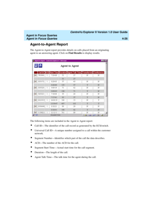 Page 118   CentreVu Explorer II Version 1.0 User Guide
Agent in Focus Queries
Agent in Focus Queries4-26
Agent-to-Agent Report4
The Agent-to-Agent report provides details on calls placed from an originating 
agent to an answering agent. Click on Find Results to display results.
The following items are included in the Agent to Agent report:
lCall ID—The identifier of the call record as generated by the ECS/switch.
lUniversal Call ID—A unique number assigned to a call within the customer 
network. 
lSegment...