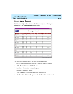 Page 120   CentreVu Explorer II Version 1.0 User Guide
Agent in Focus Queries
Agent in Focus Queries4-28
Direct Agent Queued4
The Direct Agent Queued report shows all calls that were placed as direct agent 
queued calls. Click on Find Results to display results.
The following items are included in the Direct Agent Queued report:
lCall ID—The identifier of the call record as generated by the ECS/switch.
lACD—The number of the ACD for the call.
lStart Time—The start time for the call segment.
lDuration—The length...