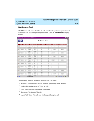 Page 122   CentreVu Explorer II Version 1.0 User Guide
Agent in Focus Queries
Agent in Focus Queries4-30
Malicious Call4
The Malicious Call report identifies all calls for which the particular agent activated 
a malicious call trace through the agent terminal. Click on Find Results to display 
results.
The following items are included in the Malicious Call report:
lCall ID—The identifier of the call record as generated by the ECS/switch.
lACD—The number of the ACD for the call.
lStart Time—The start time for the...