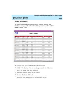 Page 124   CentreVu Explorer II Version 1.0 User Guide
Agent in Focus Queries
Agent in Focus Queries4-32
Audio Problems4
The Audio Problems report identifies all calls for which the particular agent 
identified as having an audio problem through the agent terminal. Click on Find 
Results to display results.
The following items are included in the Audio Problems report:
lCall ID—The identifier of the call record as generated by the ECS/switch.
lACD—The number of the ACD for the call.
lStart Time—The start time...