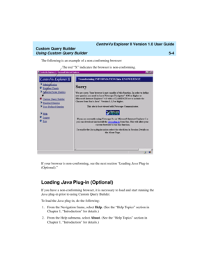 Page 130   CentreVu Explorer II Version 1.0 User Guide
Custom Query Builder
Using Custom Query Builder5-4
The following is an example of a non-conforming browser:
If your browser is non-conforming, see the next section “Loading Java Plug-in 
(Optional).” 
Loading Java Plug-in (Optional)5
If you have a non-conforming browser, it is necessary to load and start running the 
Java plug-in prior to using Custom Query Builder. 
To  l o a d  t h e  Java plug-in, do the following: 
1. From the Navigation frame, select...