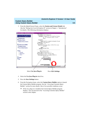 Page 131   CentreVu Explorer II Version 1.0 User Guide
Custom Query Builder
Using Custom Query Builder5-5
3. From the Splash Screen Frame, select the Session and License Details link. 
(See the “Setting Up CentreVu Explorer II” section in Chapter 1, “Introduction” 
for details.) The following information displays:
4. Select the Use Java Plug-in check box.
5. Press the Save Settings button.
6. From the Navigation frame, select the Custom Query Builder option to launch 
the Custom Query Builder program. See the...