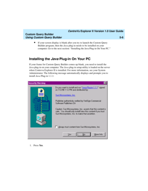 Page 132   CentreVu Explorer II Version 1.0 User Guide
Custom Query Builder
Using Custom Query Builder5-6
lIf your screen display is blank after you try to launch the Custom Query 
Builder program, then the Java plug-in needs to be installed on your 
computer. Go to the next section: “Installing the Java Plug-in On Your PC.”
Installing the Java Plug-in On Your PC5
If your frame for Custom Query Builder comes up blank, you need to install the 
Java plug-in on your computer. The Java plug-in setup utility is...