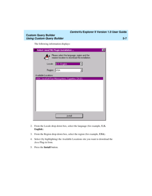 Page 133   CentreVu Explorer II Version 1.0 User Guide
Custom Query Builder
Using Custom Query Builder5-7
The following information displays:
2. From the Locale drop-down box, select the language (for example, U.S. 
English). 
3. From the Region drop-down box, select the region (for example, USA).
4. Select (by highlighting) the Available Locations site you want to download the 
Java Plug-in from. 
5. Press the Install button.  