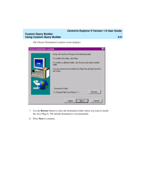 Page 135   CentreVu Explorer II Version 1.0 User Guide
Custom Query Builder
Using Custom Query Builder5-9
The Choose Destination Location screen displays:
7. Use the Browse button to select the destination folder where you want to install 
the Java Plug-in. The default destination is recommended.
8. Press Next to continue.  