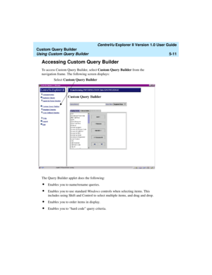 Page 137   CentreVu Explorer II Version 1.0 User Guide
Custom Query Builder
Using Custom Query Builder5-11
Accessing Custom Query Builder5
To access Custom Query Builder, select Custom Query Builder from the 
navigation frame. The following screen displays:
The Query Builder applet does the following:
lEnables you to name/rename queries.
lEnables you to use standard Windows controls when selecting items. This 
includes using Shift and Control to select multiple items, and drag and drop.
lEnables you to order...