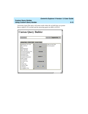 Page 139   CentreVu Explorer II Version 1.0 User Guide
Custom Query Builder
Using Custom Query Builder5-13
Answering Agent.This query will return results where the on-hold time was greater 
than or equal to 222 seconds and the answering agent was 660 in ACD #1. 