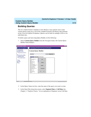 Page 140   CentreVu Explorer II Version 1.0 User Guide
Custom Query Builder
Using Custom Query Builder5-14
Building Queries5
The two-column format is familiar to most Windows users and lets users create 
custom queries using any or all of the available External Call History data elements 
in the CentreVu Explorer II database. Queries can be built for multiple ACDs or for 
individual sites.
To build a query and start using Query Builder, do the following:
1. Select Custom Query Builder from the Navigator frame,...