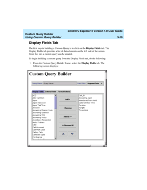 Page 142   CentreVu Explorer II Version 1.0 User Guide
Custom Query Builder
Using Custom Query Builder5-16
Display Fields Tab5
The first step in building a Custom Query is to click on the Display Fields tab. The 
Display Fields tab provides a list of data elements on the left side of the screen. 
From this tab, a custom query can be created. 
To begin building a custom query from the Display Fields tab, do the following:
1. From the Custom Query Builder frame, select the Display Fields tab. The 
following screen...