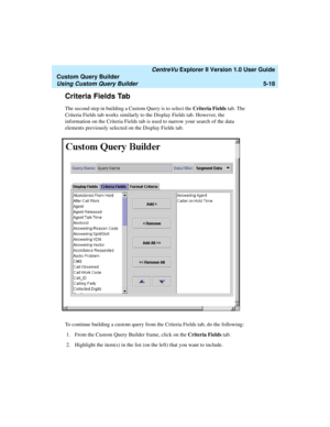 Page 144   CentreVu Explorer II Version 1.0 User Guide
Custom Query Builder
Using Custom Query Builder5-18
Criteria Fields Tab5
The second step in building a Custom Query is to select the Criteria Fields tab. The 
Criteria Fields tab works similarly to the Display Fields tab. However, the 
information on the Criteria Fields tab is used to narrow your search of the data 
elements previously selected on the Display Fields tab.
To continue building a custom query from the Criteria Fields tab, do the following:
1....