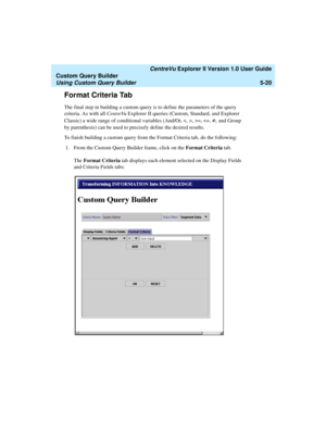 Page 146   CentreVu Explorer II Version 1.0 User Guide
Custom Query Builder
Using Custom Query Builder5-20
Format Criteria Tab5
The final step in building a custom query is to define the parameters of the query 
criteria. As with all CentreVu Explorer II queries (Custom, Standard, and Explorer 
Classic) a wide range of conditional variables (And/Or, , >=, 