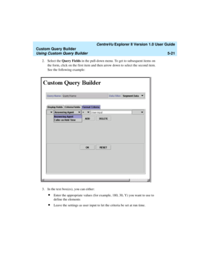 Page 147   CentreVu Explorer II Version 1.0 User Guide
Custom Query Builder
Using Custom Query Builder5-21
2. Select the Query Fields in the pull-down menu. To get to subsequent items on 
the form, click on the first item and then arrow down to select the second item. 
See the following example:
3. In the text box(es), you can either:
lEnter the appropriate values (for example, 180, 30, Y) you want to use to 
define the elements
lLeave the settings as user input to let the criteria be set at run time. 