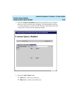 Page 148   CentreVu Explorer II Version 1.0 User Guide
Custom Query Builder
Using Custom Query Builder5-22
4. Select the Group by Parenthesis displayed in the pull-down menu. Complex 
queries are easily created by using “groupings” with the parentheses functions 
( ) or the combination of “AND” and “OR” functions. These fields can be used 
as many times as desired. See the following example:
5. Choose the Add or Delete button:
lAdd button—allows you to add rows.
lDelete button—allows you to delete rows. 