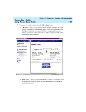 Page 150   CentreVu Explorer II Version 1.0 User Guide
Custom Query Builder
Using Custom Query Builder5-24
7. When you are finished, select either the OK or Reset button. 
lOK button—allows you to save the custom queries. The top of the Query 
Builder frame asks for a name under which to save the custom query. The 
Save Query feature is extremely useful for re-using complex queries 
tailored to a specific VDN, split/skill, or CMS. If you press the OK button, 
the following screen displays:
lReset button—allows...