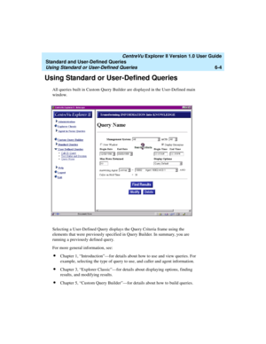 Page 154   CentreVu Explorer II Version 1.0 User Guide
Standard and User-Defined Queries
Using Standard or User-Defined Queries6-4
Using Standard or User-Defined Queries6
All queries built in Custom Query Builder are displayed in the User-Defined main 
window. 
Selecting a User-Defined Query displays the Query Criteria frame using the 
elements that were previously specified in Query Builder. In summary, you are 
running a previously defined query. 
For more general information, see:
lChapter 1,...