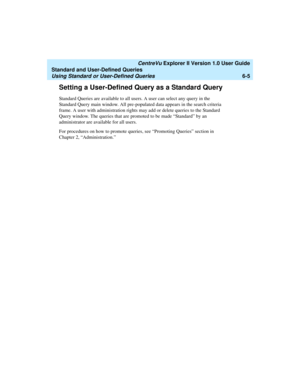 Page 155   CentreVu Explorer II Version 1.0 User Guide
Standard and User-Defined Queries
Using Standard or User-Defined Queries6-5
Setting a User-Defined Query as a Standard Query6
Standard Queries are available to all users. A user can select any query in the 
Standard Query main window. All pre-populated data appears in the search criteria 
frame. A user with administration rights may add or delete queries to the Standard 
Query window. The queries that are promoted to be made “Standard” by an 
administrator...