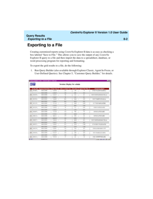 Page 166   CentreVu Explorer II Version 1.0 User Guide
Query Results
Exporting to a File8-2
Exporting to a File8
Creating customized reports using CentreVu Explorer II data is as easy as checking a 
box labeled “Save to File.” This allows you to save the output of any CentreVu 
Explorer II query to a file and then import the data to a spreadsheet, database, or 
word processing program for reporting and formatting. 
To export the grid results to a file, do the following:
1. Run Query Builder (also available...