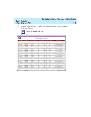 Page 167   CentreVu Explorer II Version 1.0 User Guide
Query Results
Exporting to a File8-3
2.From the “Session Display” window, save the grid results to a file by clicking 
the Save to File icon. 
This is the Save to File icon. 