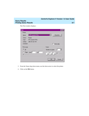 Page 171   CentreVu Explorer II Version 1.0 User Guide
Query Results
Printing Query Results8-7
The Print window displays:
3. From the Name drop down menu, use the down arrow to select the printer.
4. Click on the OK button. 