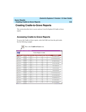 Page 172   CentreVu Explorer II Version 1.0 User Guide
Query Results
Creating Cradle-to-Grave Reports8-8
Creating Cradle-to-Grave Reports8
This section describes how to access and use CentreVu Explorer II Cradle-to-Grave 
reports.
Accessing Cradle-to-Grave Reports8
To access the Cradle-to-Grave reports, select the C>G icon from the grid results. 
See the following example:
This is the Cradle-to-Grave icon.  